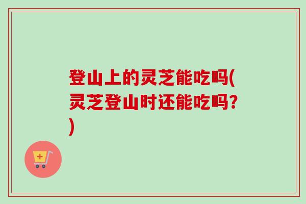 登山上的灵芝能吃吗(灵芝登山时还能吃吗？)