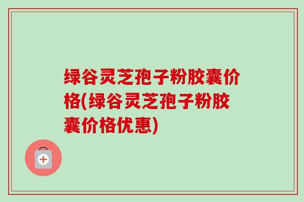 绿谷灵芝孢子粉胶囊价格(绿谷灵芝孢子粉胶囊价格优惠)