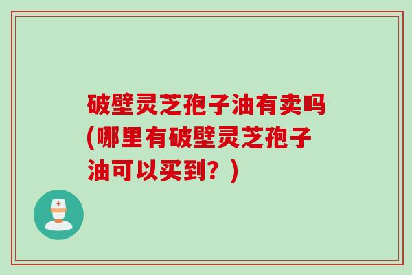 破壁灵芝孢子油有卖吗(哪里有破壁灵芝孢子油可以买到？)