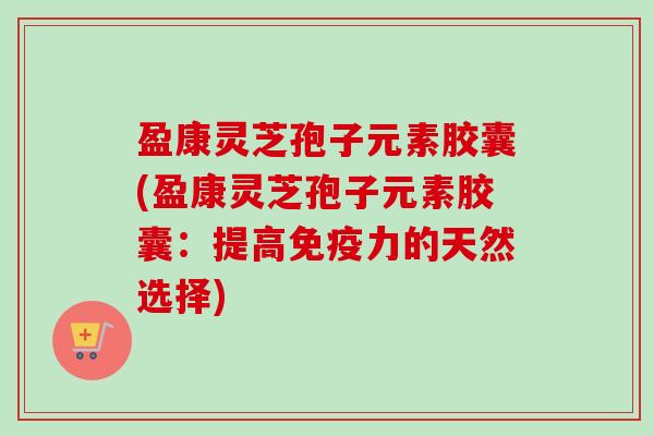 盈康灵芝孢子元素胶囊(盈康灵芝孢子元素胶囊：提高免疫力的天然选择)