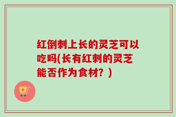 红倒刺上长的灵芝可以吃吗(长有红刺的灵芝能否作为食材？)