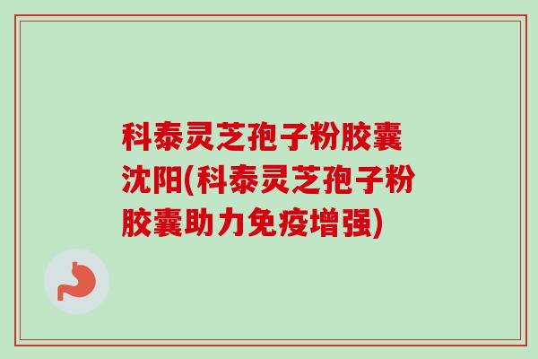 科泰灵芝孢子粉胶囊 沈阳(科泰灵芝孢子粉胶囊助力免疫增强)