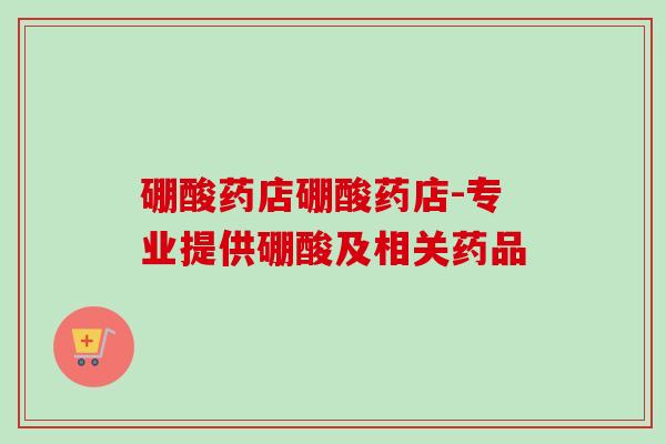 硼酸药店硼酸药店-专业提供硼酸及相关药品