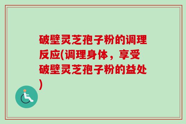 破壁灵芝孢子粉的调理反应(调理身体，享受破壁灵芝孢子粉的益处)