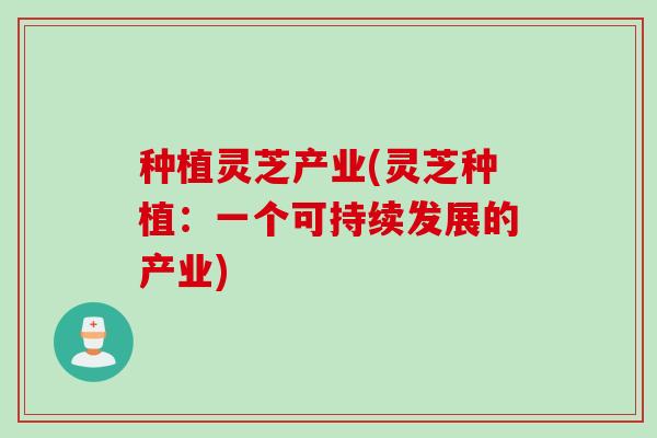 种植灵芝产业(灵芝种植:一个可持续发展的产业) 种植灵芝产业(灵芝种植:一个可持续发展的产业)