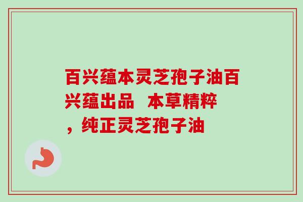 百兴蕴本灵芝孢子油百兴蕴出品 本草精粹,纯正灵芝孢子油 百兴蕴本灵芝孢子油百兴蕴出品 本草精粹,纯正灵芝孢子油