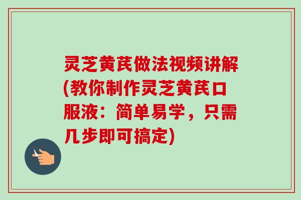 灵芝黄芪做法视频讲解(教你制作灵芝黄芪口服液：简单易学，只需几步即可搞定)