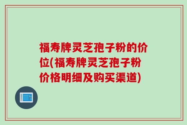 福寿牌灵芝孢子粉的价位(福寿牌灵芝孢子粉价格明细及购买渠道)