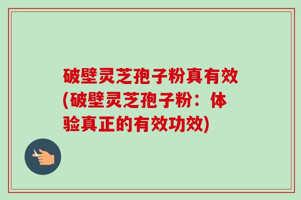 破壁灵芝孢子粉真有效(破壁灵芝孢子粉：体验真正的有效功效)