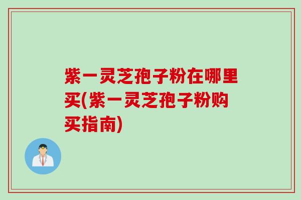 紫一灵芝孢子粉在哪里买(紫一灵芝孢子粉购买指南)