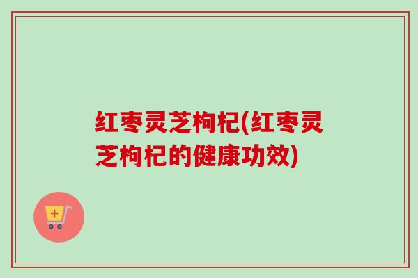 红枣灵芝枸杞(红枣灵芝枸杞的健康功效) 红枣灵芝枸杞(红枣灵芝枸杞的健康功效)
