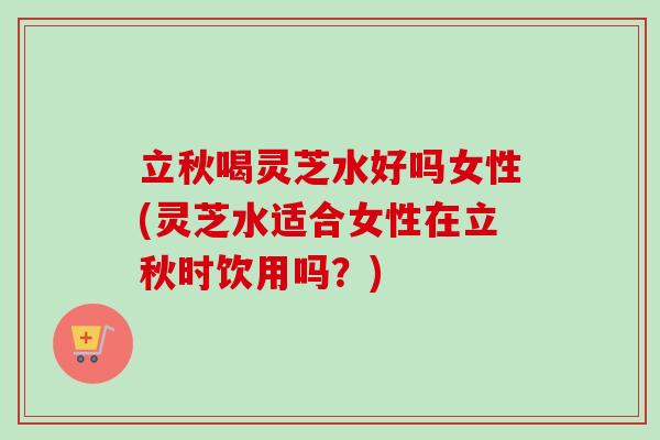 立秋喝灵芝水好吗女性(灵芝水适合女性在立秋时饮用吗？)