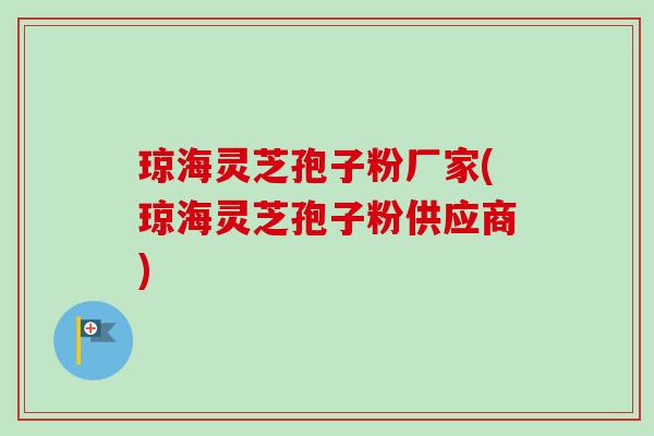 琼海灵芝孢子粉厂家(琼海灵芝孢子粉供应商)