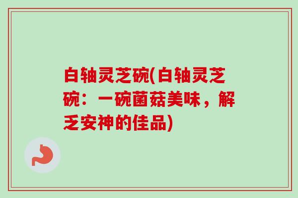 白轴灵芝碗(白轴灵芝碗：一碗菌菇美味，解乏安神的佳品)
