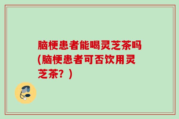 脑梗患者能喝灵芝茶吗(脑梗患者可否饮用灵芝茶？)