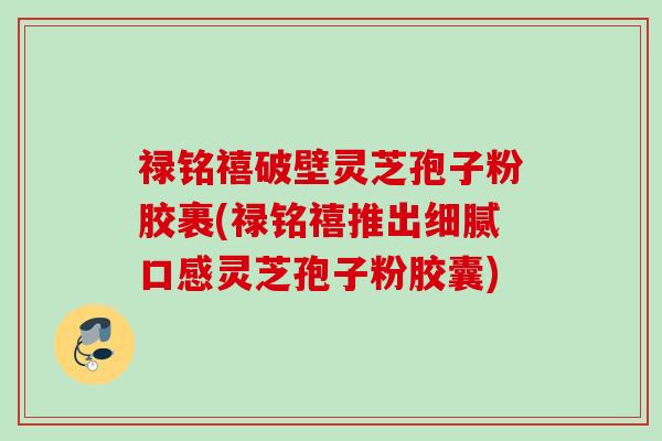 禄铭禧破壁灵芝孢子粉胶裹(禄铭禧推出细腻口感灵芝孢子粉胶囊)