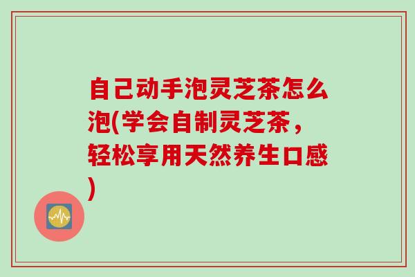 自己动手泡灵芝茶怎么泡(学会自制灵芝茶，轻松享用天然养生口感)