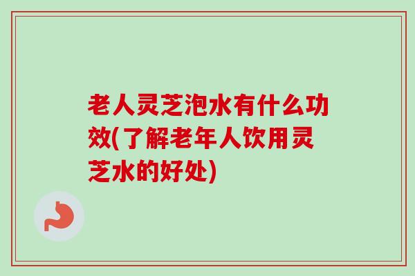 老人灵芝泡水有什么功效(了解老年人饮用灵芝水的好处)