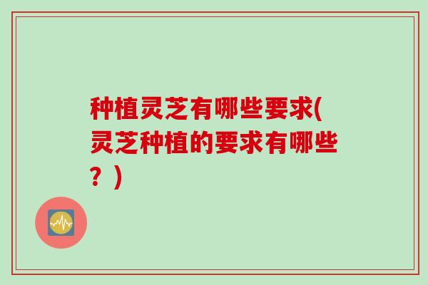 种植灵芝有哪些要求(灵芝种植的要求有哪些？)