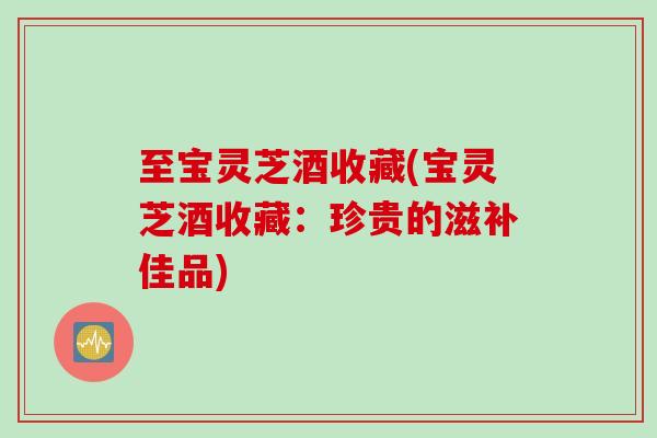 至宝灵芝酒收藏(宝灵芝酒收藏：珍贵的滋补佳品)