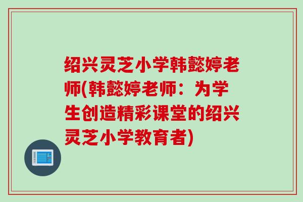 绍兴灵芝小学韩懿婷老师(韩懿婷老师：为学生创造精彩课堂的绍兴灵芝小学教育者)