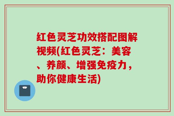 红色灵芝功效搭配图解视频(红色灵芝：美容、养颜、增强免疫力，助你健康生活)
