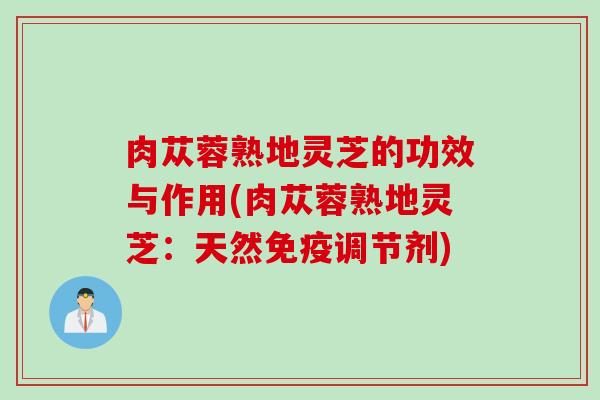 肉苁蓉熟地灵芝的功效与作用(肉苁蓉熟地灵芝:天然免疫调节剂) 肉苁蓉熟地灵芝的功效与作用(肉苁蓉熟地灵芝:天然免疫调节剂)