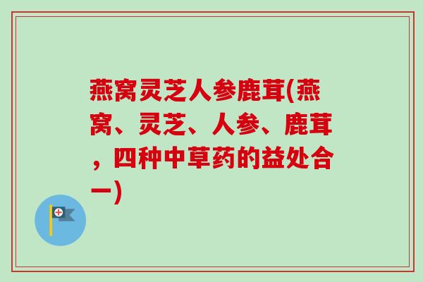 燕窝灵芝人参鹿茸(燕窝、灵芝、人参、鹿茸，四种中草药的益处合一)