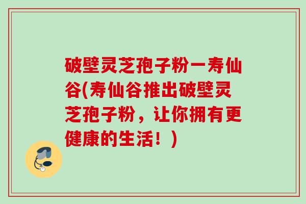 破壁灵芝孢子粉一寿仙谷(寿仙谷推出破壁灵芝孢子粉，让你拥有更健康的生活！)