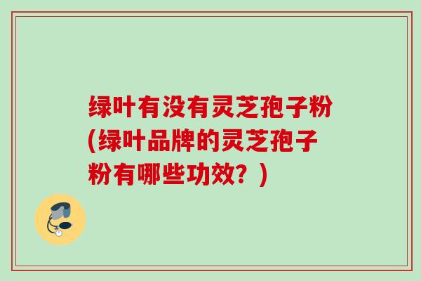 绿叶有没有灵芝孢子粉(绿叶品牌的灵芝孢子粉有哪些功效？)