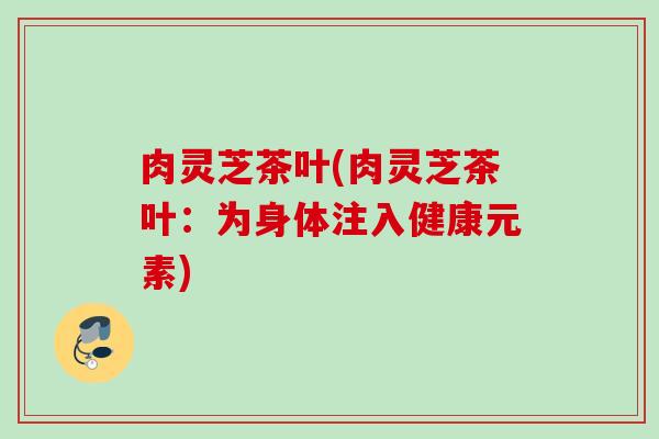 肉灵芝茶叶(肉灵芝茶叶：为身体注入健康元素)