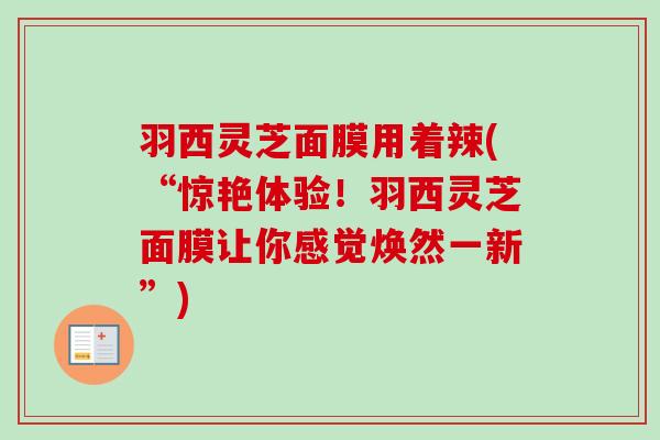 羽西灵芝面膜用着辣(“惊艳体验!羽西灵芝面膜让你感觉焕然一新”) 羽西灵芝面膜用着辣(“惊艳体验!羽西灵芝面膜让你感觉焕然一新”)