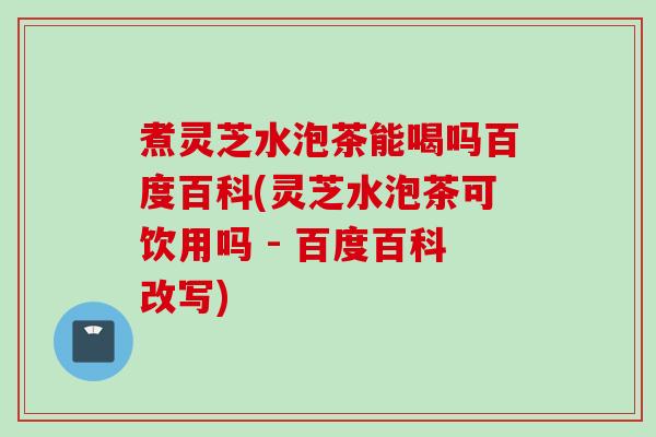 煮灵芝水泡茶能喝吗百度百科(灵芝水泡茶可饮用吗 - 百度百科改写)