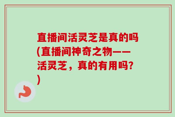 直播间活灵芝是真的吗(直播间神奇之物——活灵芝，真的有用吗？)