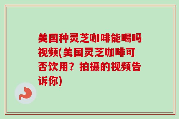 美国种灵芝咖啡能喝吗视频(美国灵芝咖啡可否饮用？拍摄的视频告诉你)