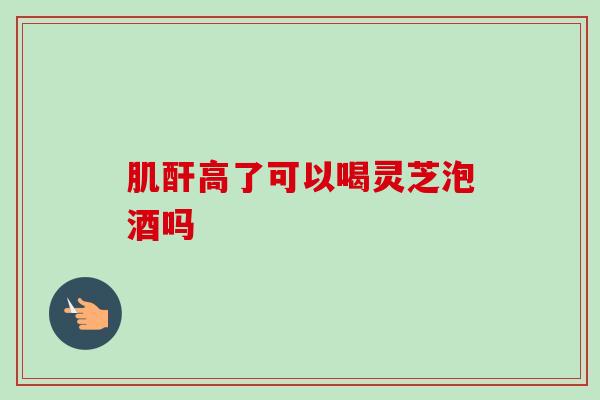 肌酐高了可以喝灵芝泡酒吗
