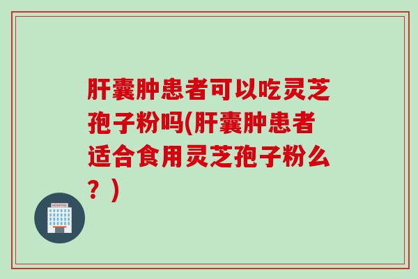 肝囊肿患者可以吃灵芝孢子粉吗(肝囊肿患者适合食用灵芝孢子粉么？)
