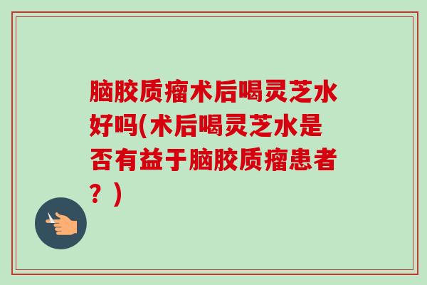 脑胶质瘤术后喝灵芝水好吗(术后喝灵芝水是否有益于脑胶质瘤患者？)