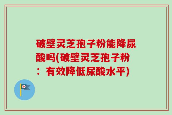破壁灵芝孢子粉能降尿酸吗(破壁灵芝孢子粉：有效降低尿酸水平)