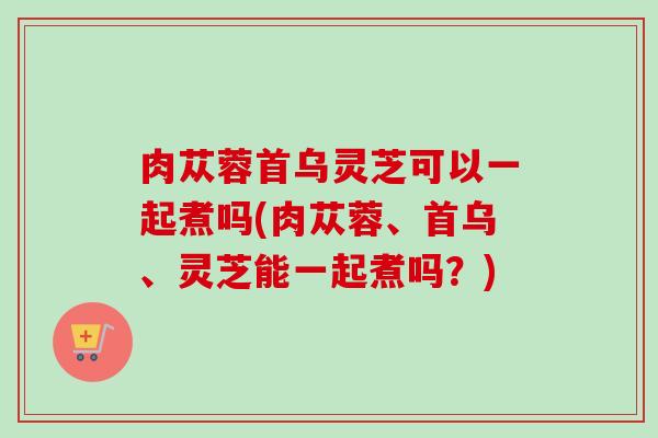 肉苁蓉首乌灵芝可以一起煮吗(肉苁蓉、首乌、灵芝能一起煮吗？)