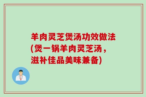羊肉灵芝煲汤功效做法(煲一锅羊肉灵芝汤，滋补佳品美味兼备)