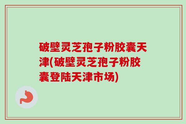 破壁灵芝孢子粉胶囊天津(破壁灵芝孢子粉胶囊登陆天津市场)