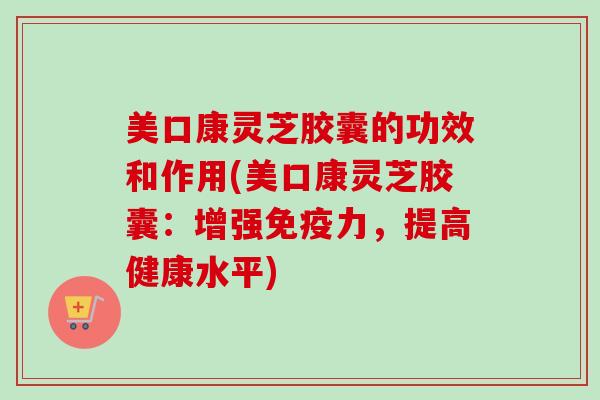 美口康灵芝胶囊的功效和作用(美口康灵芝胶囊：增强免疫力，提高健康水平)