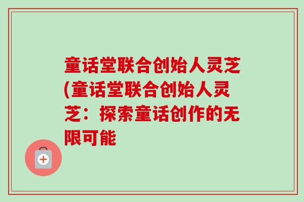 童话堂联合创始人灵芝(童话堂联合创始人灵芝:探索童话创作的无限可能 童话堂联合创始人灵芝(童话堂联合创始人灵芝:探索童话创作的无限可能