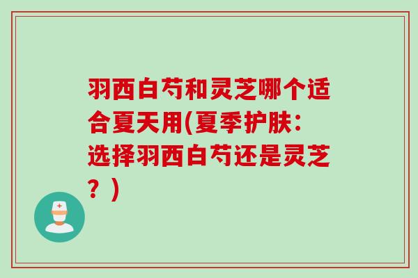 羽西白芍和灵芝哪个适合夏天用(夏季护肤：选择羽西白芍还是灵芝？)