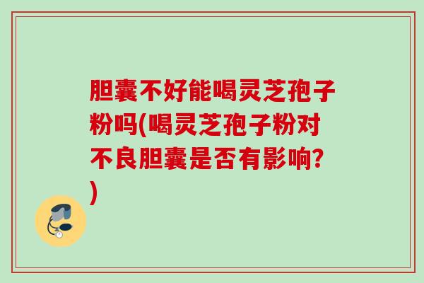 胆囊不好能喝灵芝孢子粉吗(喝灵芝孢子粉对不良胆囊是否有影响?) 胆囊不好能喝灵芝孢子粉吗(喝灵芝孢子粉对不良胆囊是否有影响?)