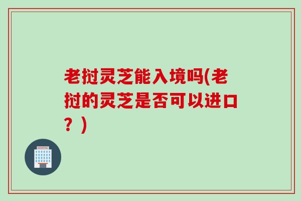 老挝灵芝能入境吗(老挝的灵芝是否可以进口？)