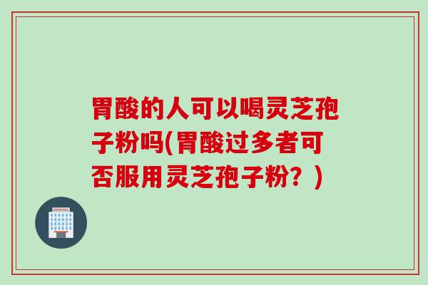胃酸的人可以喝灵芝孢子粉吗(胃酸过多者可否服用灵芝孢子粉？)