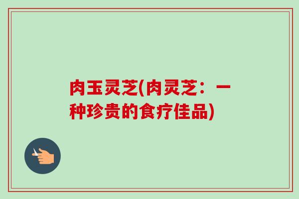 肉玉灵芝(肉灵芝：一种珍贵的食疗佳品)