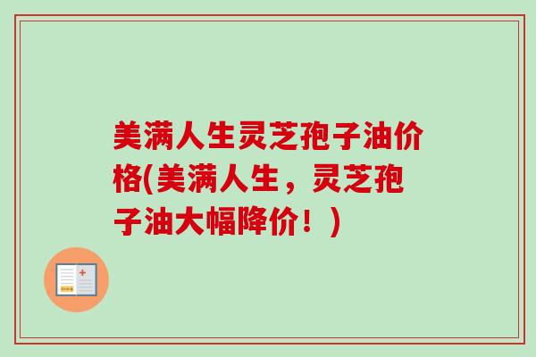 美满人生灵芝孢子油价格(美满人生，灵芝孢子油大幅降价！)